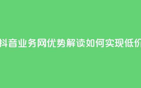 低价抖音业务网 - 抖音业务网优势解读：如何实现低价高效运营。  第1张