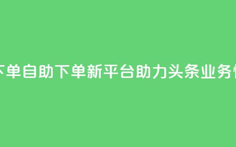 头条业务自助下单 - 自助下单新平台助力头条业务快速上线!  第1张