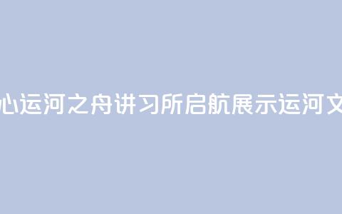 北京城市副中心运河之舟讲习所启航 展示运河文化与民俗韵味 第1张 北京城市副中心运河之舟讲习所启航 展示运河文化与民俗韵味 第1张