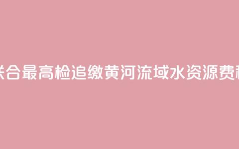 水利部联合最高检追缴黄河流域水资源费(税)近1亿元 第1张 水利部联合最高检追缴黄河流域水资源费(税)近1亿元 第1张
