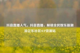 抖音直播人气,抖音直播,解锁全民娱乐新潮流亿乐社区SUP货源站