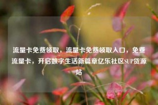 流量卡免费领取,流量卡免费领取入口,免费流量卡,开启数字生活新篇章亿乐社区SUP货源站