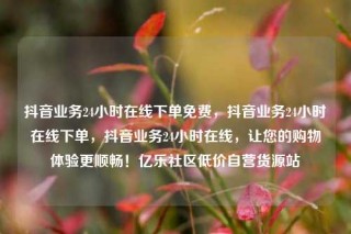 抖音业务24小时在线下单免费,抖音业务24小时在线下单,抖音业务24小时在线,让您的购物体验更顺畅!亿乐社区低价自营货源站