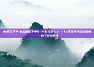 dy评论下单,卡盟自助下单24小时视频vip - ks买赞软件百货商城 - 快手卖赞软件