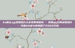 ks粉丝,qq免费名片大全免费领链接 - 免费qq空间点赞名片 - 抖音60级大哥真刷了2000万吗