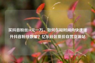 买抖音粉丝10元一万,如何在短时间内快速提升抖音粉丝数量?亿乐社区低价自营货源站