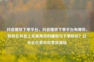 抖音播放下单平台,抖音播放下单平台有哪些,如何在抖音上实现高效的播放与下单转化?亿乐社区低价自营货源站