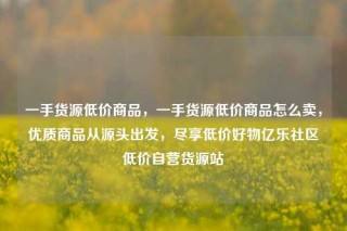 一手货源低价商品，一手货源低价商品怎么卖，优质商品从源头出发，尽享低价好物亿乐社区低价自营货源站