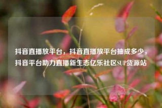 抖音直播放平台,抖音直播放平台抽成多少,抖音平台助力直播新生态亿乐社区SUP货源站