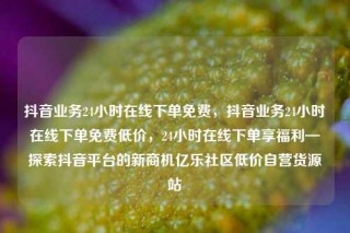 抖音业务24小时在线下单免费,抖音业务24小时在线下单免费低价,24小时在线下单享福利—探索抖音平台的新商机亿乐社区低价自营货源站