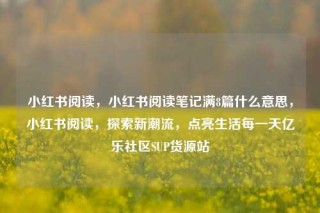 小红书阅读，小红书阅读笔记满8篇什么意思，小红书阅读，探索新潮流，点亮生活每一天亿乐社区SUP货源站