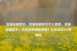 货源站超低价，货源站超低价什么意思，货源站超低价，开启你购物新体验！亿乐社区SUP货源站
