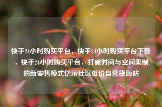 快手24小时购买平台,快手24小时购买平台下载,快手24小时购买平台,打破时间与空间限制的新零售模式亿乐社区低价自营货源站
