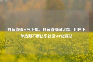 抖音直播人气下单,抖音直播间火爆,用户下单热潮不断亿乐社区SUP货源站