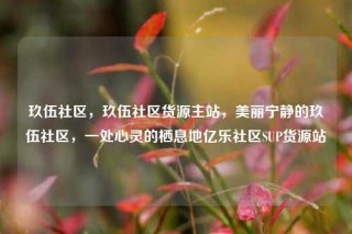 玖伍社区,玖伍社区货源主站,美丽宁静的玖伍社区,一处心灵的栖息地亿乐社区SUP货源站