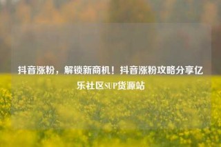 抖音涨粉,解锁新商机!抖音涨粉攻略分享亿乐社区SUP货源站
