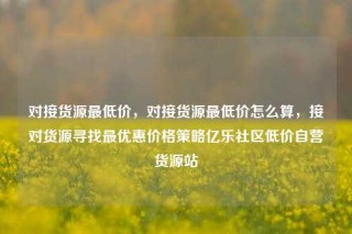 对接货源最低价,对接货源最低价怎么算,接对货源寻找最优惠价格策略亿乐社区低价自营货源站