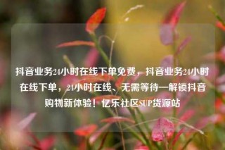 抖音业务24小时在线下单免费,抖音业务24小时在线下单,24小时在线、无需等待—解锁抖音购物新体验!亿乐社区SUP货源站
