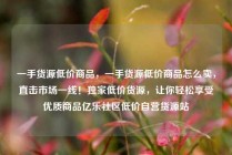 一手货源低价商品，一手货源低价商品怎么卖，直击市场一线！独家低价货源，让你轻松享受优质商品亿乐社区低价自营货源站