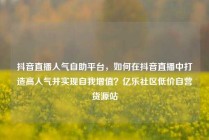 抖音直播人气自助平台，如何在抖音直播中打造高人气并实现自我增值？亿乐社区低价自营货源站