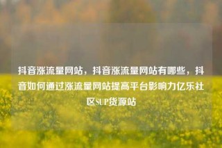 抖音涨流量网站,抖音涨流量网站有哪些,抖音如何通过涨流量网站提高平台影响力亿乐社区SUP货源站