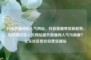 抖音直播间挂人气网站,抖音直播带货新趋势,如何通过挂人气网站提升直播间人气与销量?亿乐社区低价自营货源站