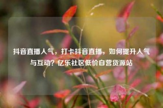 抖音直播人气,打卡抖音直播,如何提升人气与互动?亿乐社区低价自营货源站