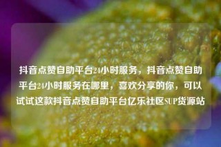 抖音点赞自助平台24小时服务,抖音点赞自助平台24小时服务在哪里,喜欢分享的你,可以试试这款抖音点赞自助平台亿乐社区SUP货源站
