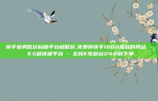 快手业务低价自助平台超低价,免费领快手1000播放的网站 - KS超快速平台 - 全民K歌粉丝24小时下单