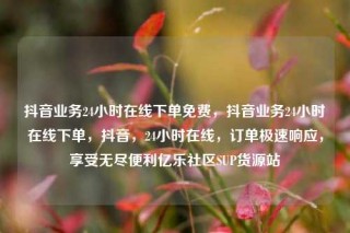 抖音业务24小时在线下单免费,抖音业务24小时在线下单,抖音,24小时在线,订单极速响应,享受无尽便利亿乐社区SUP货源站