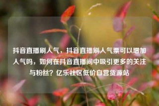 抖音直播刷人气,抖音直播刷人气票可以增加人气吗,如何在抖音直播间中吸引更多的关注与粉丝?亿乐社区低价自营货源站
