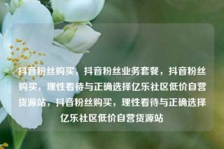抖音粉丝购买,抖音粉丝业务套餐,抖音粉丝购买,理性看待与正确选择亿乐社区低价自营货源站,抖音粉丝购买,理性看待与正确选择亿乐社区低价自营货源站