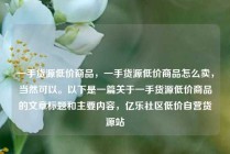 一手货源低价商品,一手货源低价商品怎么卖,当然可以。以下是一篇关于一手货源低价商品的文章标题和主要内容,亿乐社区低价自营货源站
