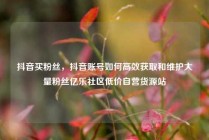抖音买粉丝,抖音账号如何高效获取和维护大量粉丝亿乐社区低价自营货源站