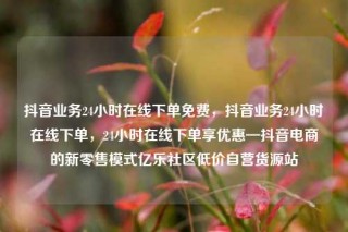 抖音业务24小时在线下单免费,抖音业务24小时在线下单,24小时在线下单享优惠—抖音电商的新零售模式亿乐社区低价自营货源站