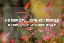 抖音刷播放量平台，如何在抖音上获得高播放量和粉丝关注？亿乐社区低价自营货源站