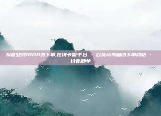抖音业务1000赞下单,在线卡盟平台 - 百货商城自助下单网站 - 抖音秒单