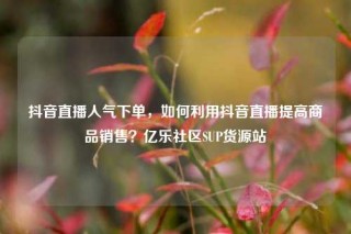抖音直播人气下单,如何利用抖音直播提高商品销售?亿乐社区SUP货源站