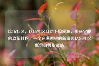 玖伍社区,玖伍社区自助下单货源,美丽宁静的玖伍社区,一个充满希望的新家园亿乐社区低价自营货源站