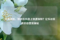 抖音涨粉,如何在抖音上快速涨粉?亿乐社区低价自营货源站