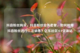 抖音粉丝购买,抖音粉丝业务套餐,如何利用抖音粉丝进行二次销售?亿乐社区SUP货源站