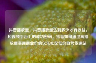 抖音播放量,抖音播放量达到多少才有收益,短视频平台上的成功密码,抖音如何通过高播放量实现商业价值亿乐社区低价自营货源站