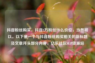 抖音粉丝购买，抖音2万粉丝什么价位，当然可以。以下是一个与抖音粉丝购买相关的新标题及文章开头部分内容，亿乐社区SUP货源站