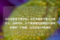 小红书业务下单平台,小红书业务下单平台是什么,当然可以。以下是根据您提供的关键词生成的一个标题,亿乐社区SUP货源站