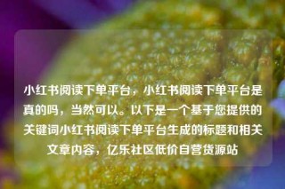 小红书阅读下单平台,小红书阅读下单平台是真的吗,当然可以。以下是一个基于您提供的关键词小红书阅读下单平台生成的标题和相关文章内容,亿乐社区低价自营货源站