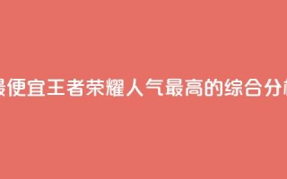 王者人气值网站最便宜 - 王者荣耀人气最高的综合分析网站推荐~