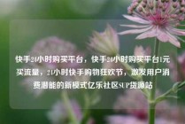 快手24小时购买平台,快手24小时购买平台1元买流量,24小时快手购物狂欢节,激发用户消费潜能的新模式亿乐社区SUP货源站