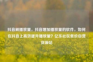 抖音刷播放量,抖音增加播放量的软件,如何在抖音上高效提升播放量?亿乐社区低价自营货源站