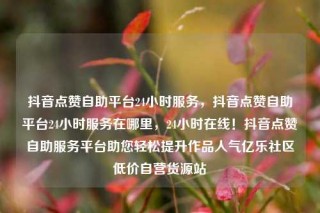 抖音点赞自助平台24小时服务,抖音点赞自助平台24小时服务在哪里,24小时在线!抖音点赞自助服务平台助您轻松提升作品人气亿乐社区低价自营货源站