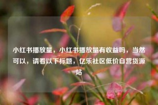 小红书播放量，小红书播放量有收益吗，当然可以，请看以下标题，亿乐社区低价自营货源站